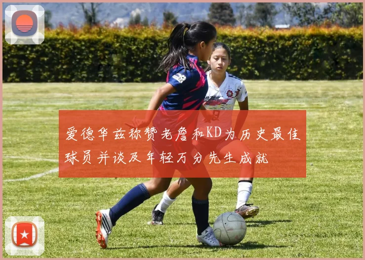 爱德华兹称赞老詹和KD为历史最佳球员并谈及年轻万分先生成就