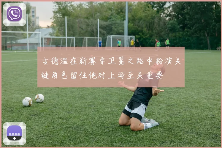 古德温在新赛季卫冕之路中扮演关键角色留住他对上海至关重要