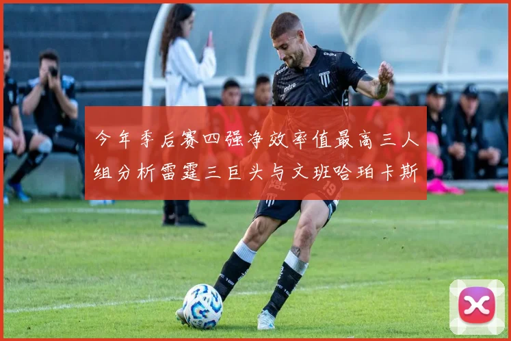 今年季后赛四强净效率值最高三人组分析雷霆三巨头与文班哈珀卡斯尔的表现对比