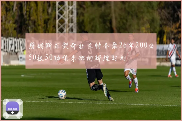 詹姆斯东契奇杜兰特齐聚26年200分50板50助俱乐部的辉煌时刻