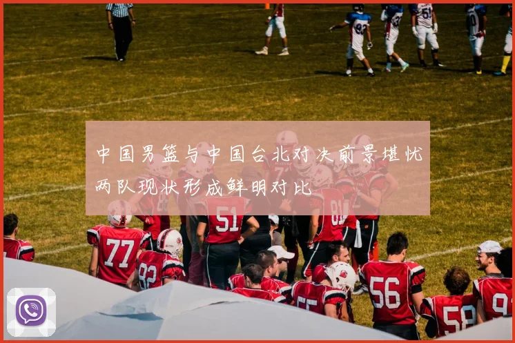 中国男篮与中国台北对决前景堪忧两队现状形成鲜明对比
