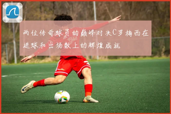 两位传奇球员的巅峰对决C罗梅西在进球和出场数上的辉煌成就