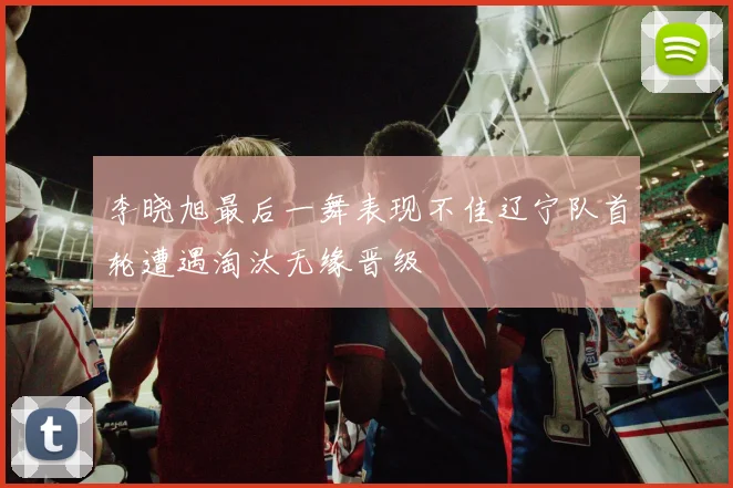 李晓旭最后一舞表现不佳辽宁队首轮遭遇淘汰无缘晋级