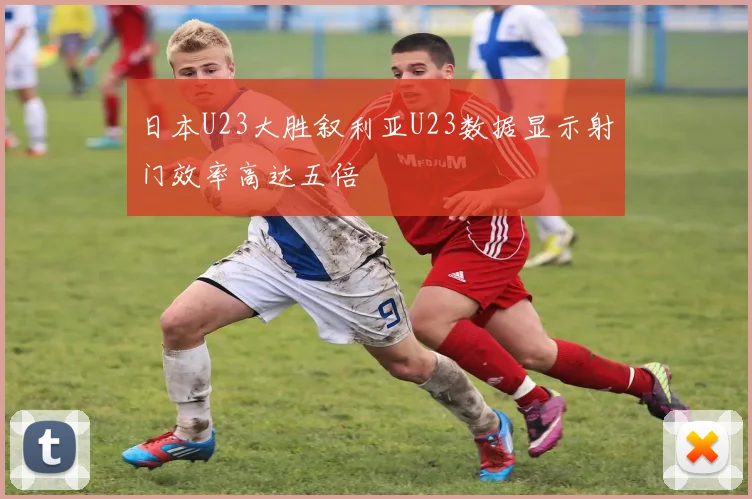 日本U23大胜叙利亚U23数据显示射门效率高达五倍