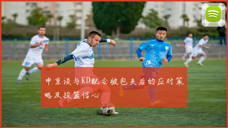 申京谈与KD配合被包夹后的应对策略及投篮信心