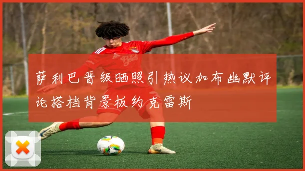 萨利巴晋级晒照引热议加布幽默评论搭档背景板约克雷斯