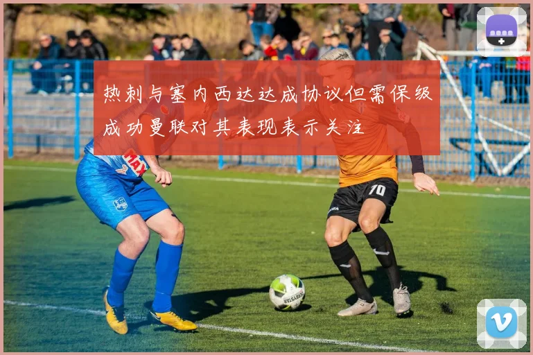 热刺与塞内西达达成协议但需保级成功曼联对其表现表示关注