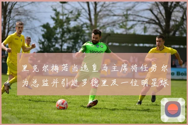 里克尔梅若当选皇马主席将任劳尔为总监并引进罗德里及一位明星球员