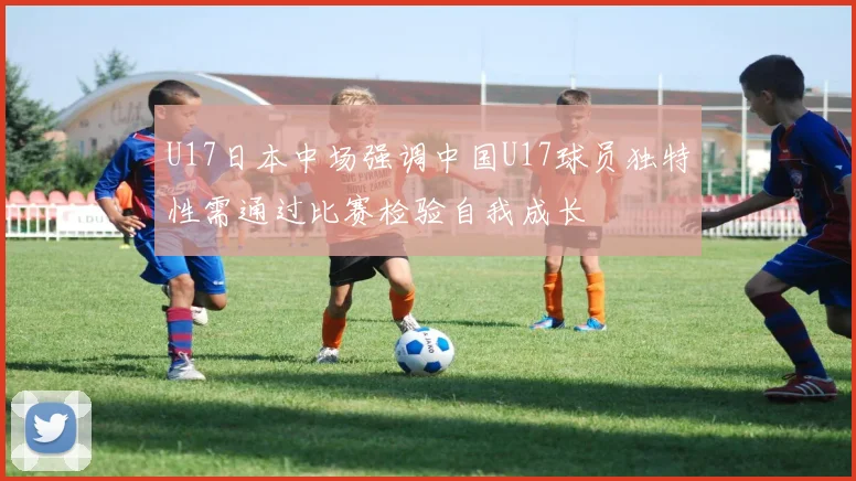 U17日本中场强调中国U17球员独特性需通过比赛检验自我成长