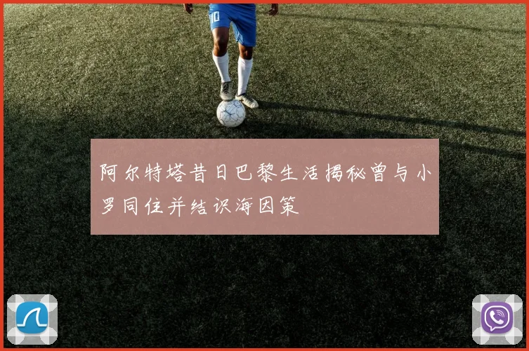 阿尔特塔昔日巴黎生活揭秘曾与小罗同住并结识海因策