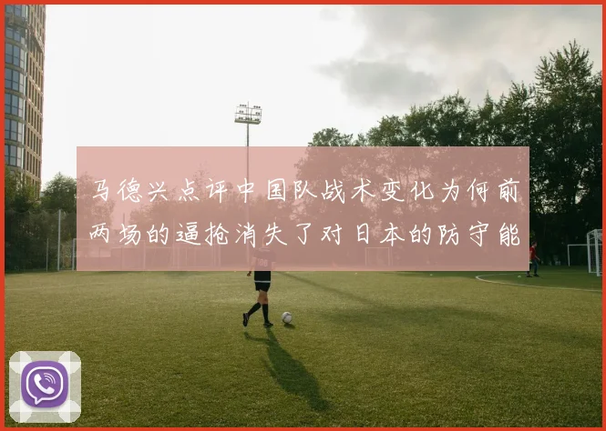 马德兴点评中国队战术变化为何前两场的逼抢消失了对日本的防守能否奏效
